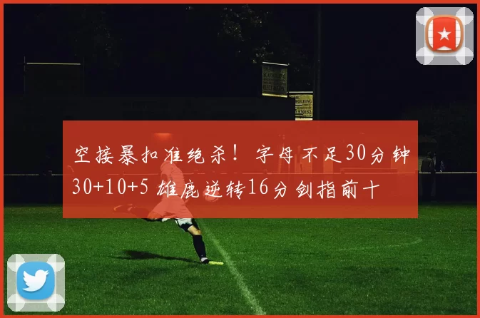 空接暴扣准绝杀！字母不足30分钟30+10+5 雄鹿逆转16分剑指前十