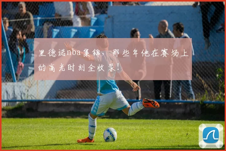 里德诺nba集锦，那些年他在赛场上的高光时刻全收录！
