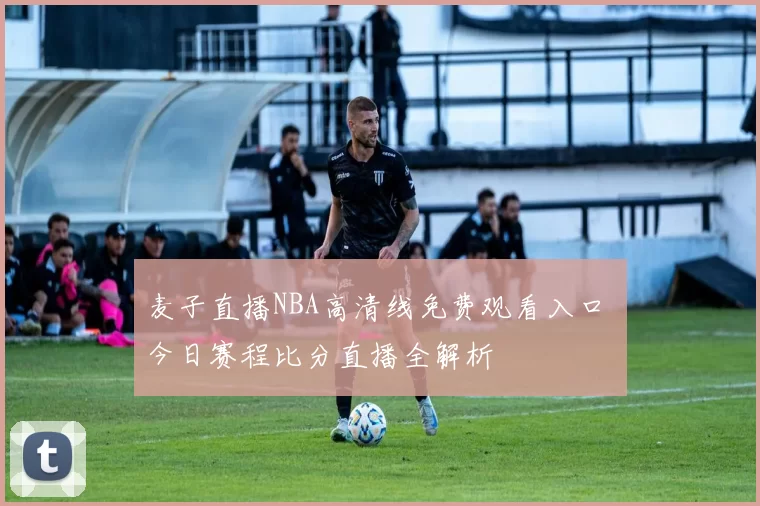 麦子直播NBA高清线免费观看入口 今日赛程比分直播全解析