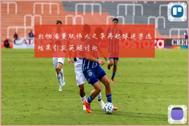 利物浦曼联伟大之争再起球迷票选结果引发英超讨论