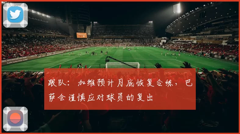 跟队：加维预计月底恢复合练，巴萨会谨慎应对球员的复出