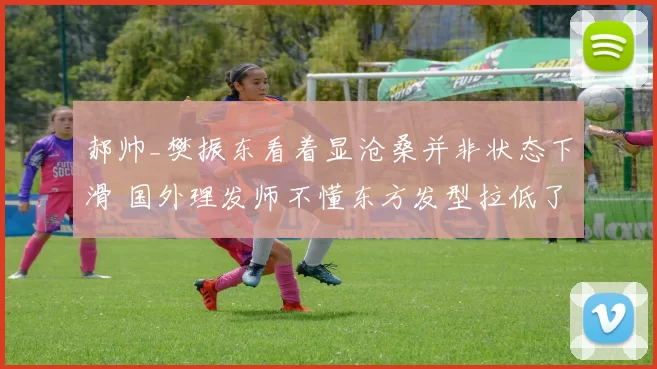 郝帅_樊振东看着显沧桑并非状态下滑 国外理发师不懂东方发型拉低了气质