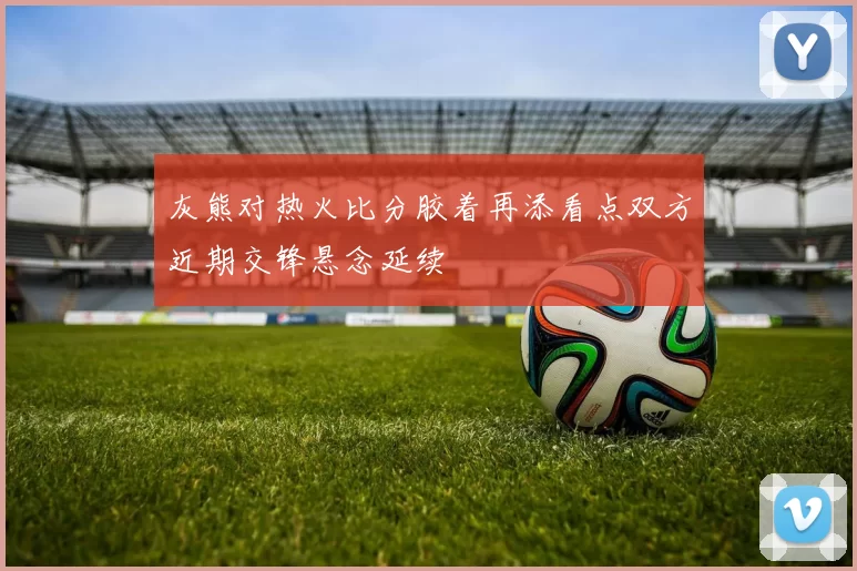 灰熊对热火比分胶着再添看点双方近期交锋悬念延续
