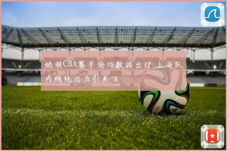 姚明CBA赛季场均数据出炉 上海队内线统治力引关注