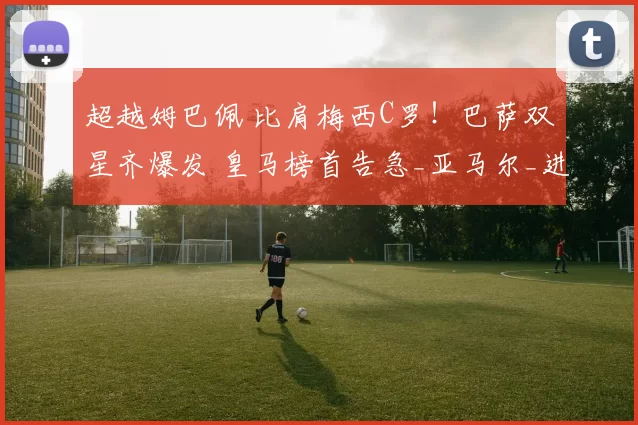 超越姆巴佩 比肩梅西C罗！巴萨双星齐爆发 皇马榜首告急_亚马尔_进球_皇家马德里