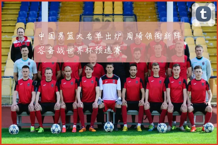 中国男篮大名单出炉 周琦领衔新阵容备战世界杯预选赛