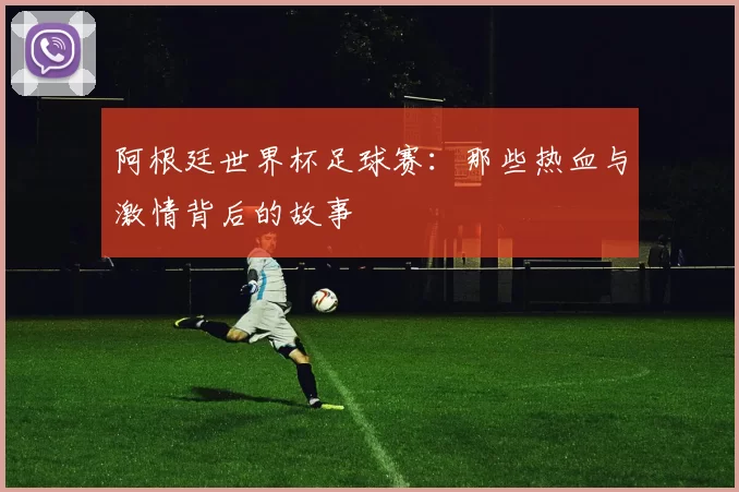 阿根廷世界杯足球赛：那些热血与激情背后的故事