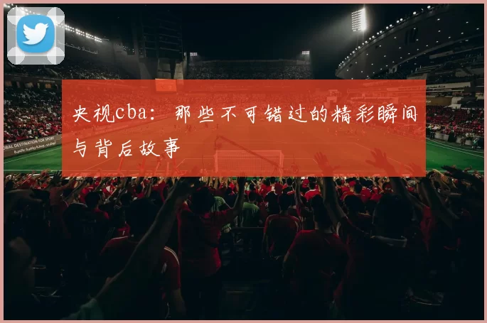 央视cba：那些不可错过的精彩瞬间与背后故事