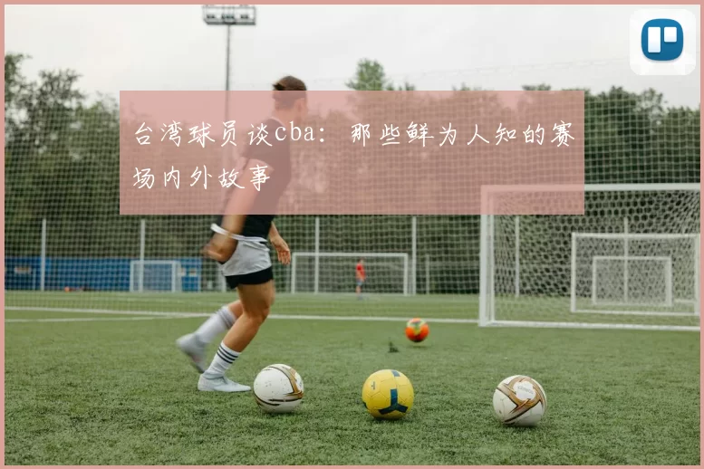 台湾球员谈cba：那些鲜为人知的赛场内外故事