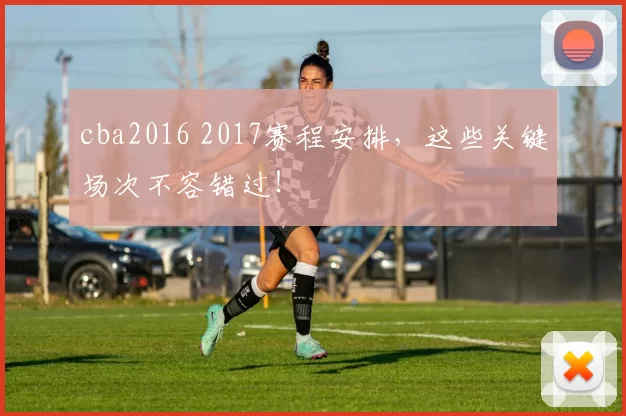 cba2016 2017赛程安排,这些关键场次不容错过!