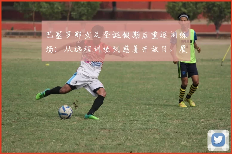 巴塞罗那女足圣诞假期后重返训练场:从远程训练到慈善开放日,展现冠军风范