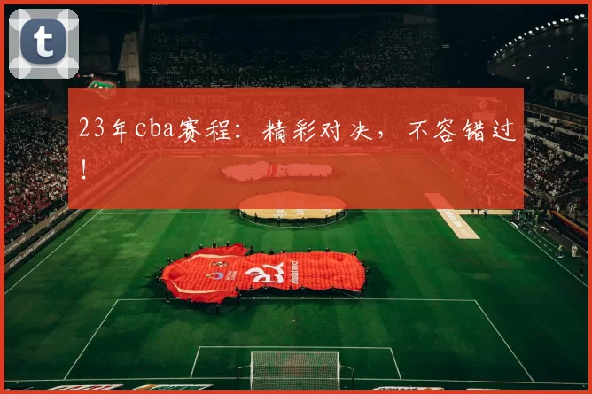 23年cba赛程：精彩对决，不容错过！