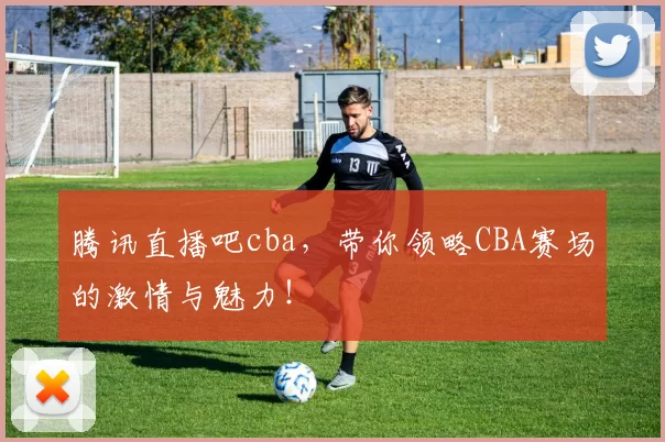 腾讯直播吧cba，带你领略CBA赛场的激情与魅力！