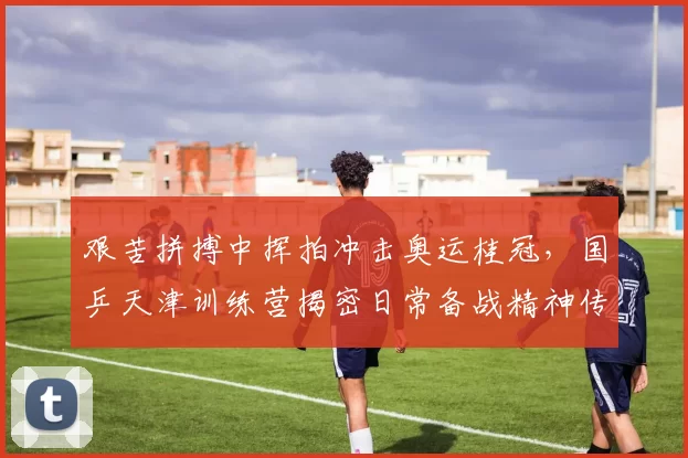 艰苦拼搏中挥拍冲击奥运桂冠，国乒天津训练营揭密日常备战精神传承