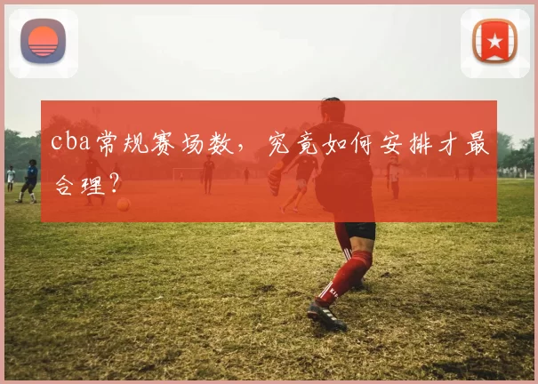 cba常规赛场数,究竟如何安排才最合理?