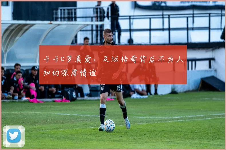 卡卡c罗真爱，足坛传奇背后不为人知的深厚情谊