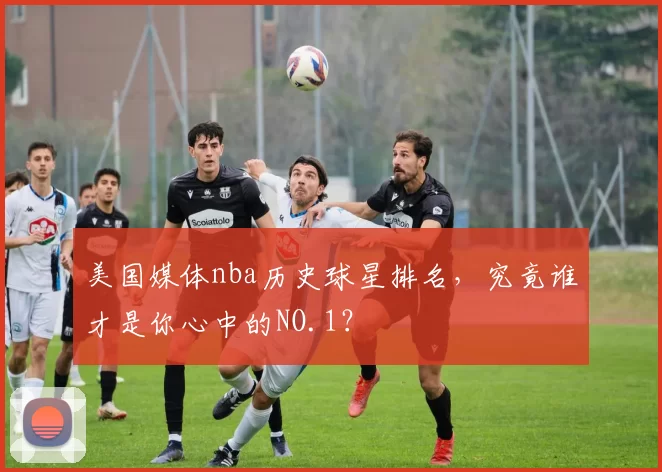 美国媒体nba历史球星排名，究竟谁才是你心中的NO.1？