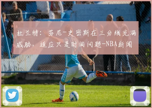 杜兰特:芬尼-史密斯在三分线充满威胁,适应只是时间问题-NBA新闻