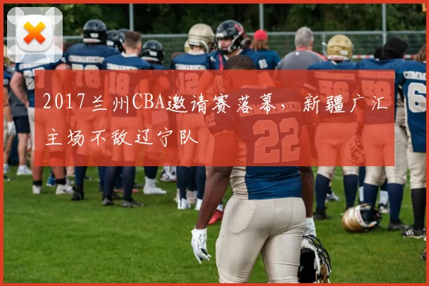 2017兰州CBA邀请赛落幕，新疆广汇主场不敌辽宁队