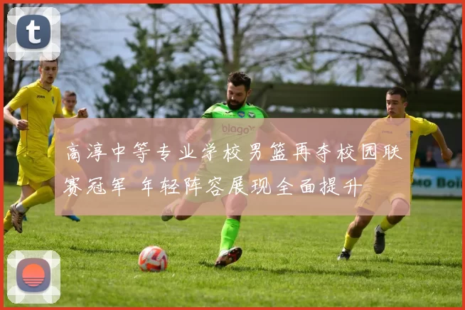 高淳中等专业学校男篮再夺校园联赛冠军 年轻阵容展现全面提升