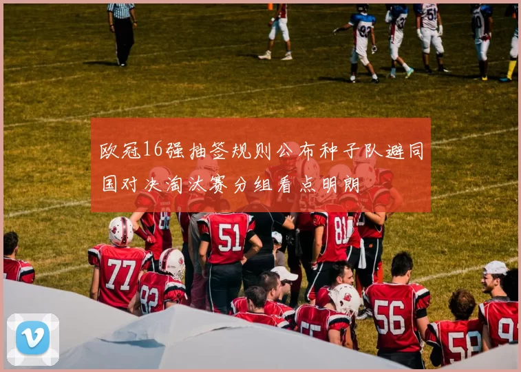 欧冠16强抽签规则公布种子队避同国对决淘汰赛分组看点明朗