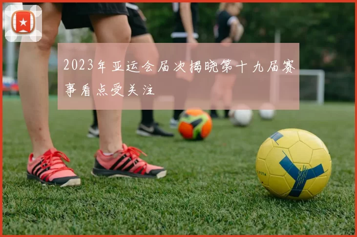 2023年亚运会届次揭晓第十九届赛事看点受关注