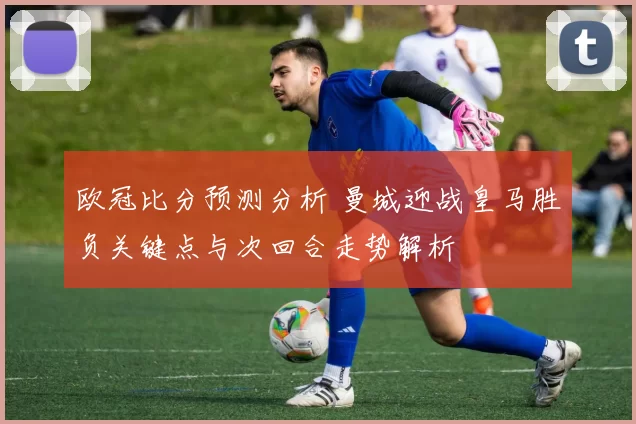 欧冠比分预测分析 曼城迎战皇马胜负关键点与次回合走势解析