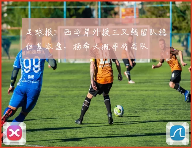 足球报：西海岸外援三叉戟留队稳住基本盘，杨希大概率将离队