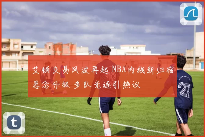 艾顿交易风波再起 NBA内线新归宿悬念升级 多队竞逐引热议