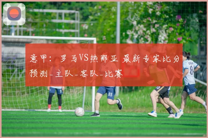 意甲：罗马VS热那亚 最新专家比分预测_主队_客队_比赛