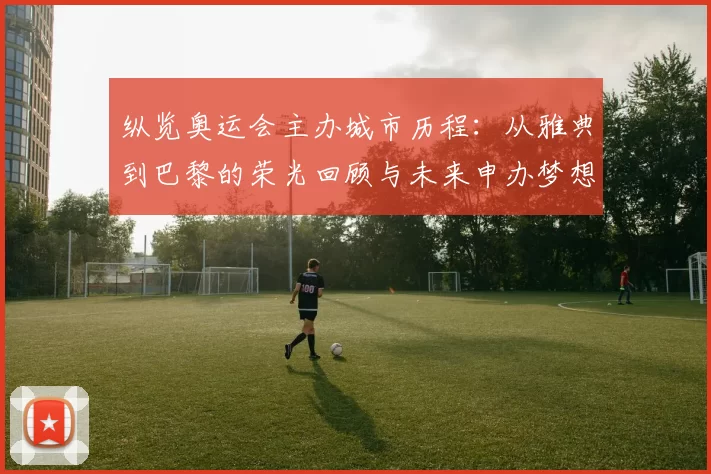 纵览奥运会主办城市历程：从雅典到巴黎的荣光回顾与未来申办梦想