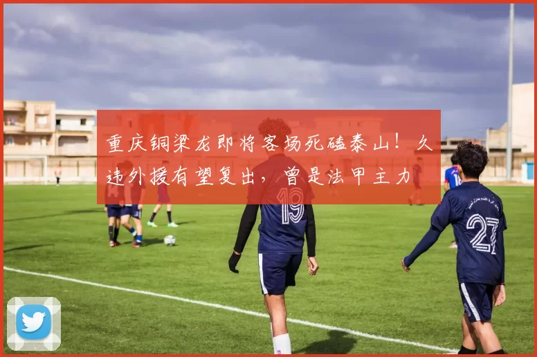 重庆铜梁龙即将客场死磕泰山！久违外援有望复出，曾是法甲主力