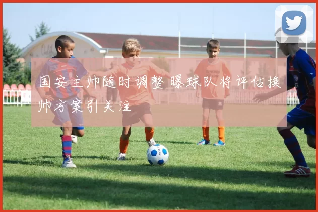 国安主帅随时调整 曝球队将评估换帅方案引关注