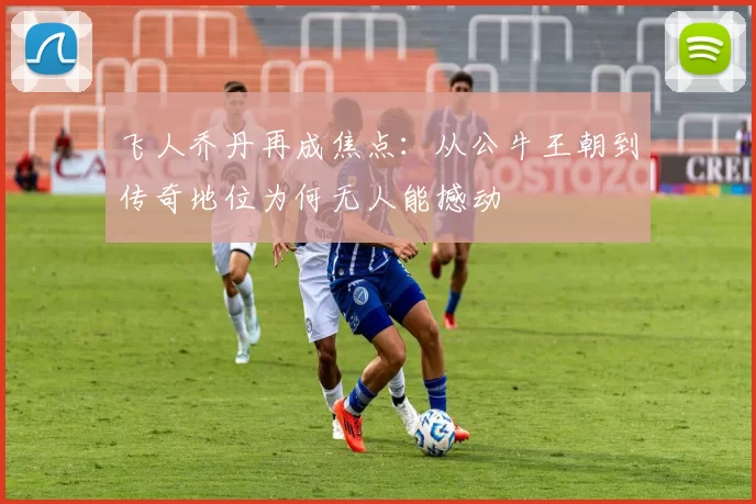 飞人乔丹再成焦点：从公牛王朝到传奇地位为何无人能撼动