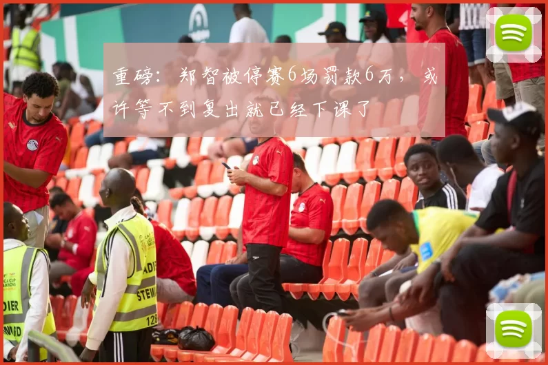 重磅：郑智被停赛6场罚款6万，或许等不到复出就已经下课了