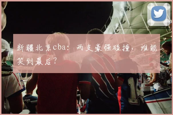 新疆北京cba：两支豪强碰撞，谁能笑到最后？
