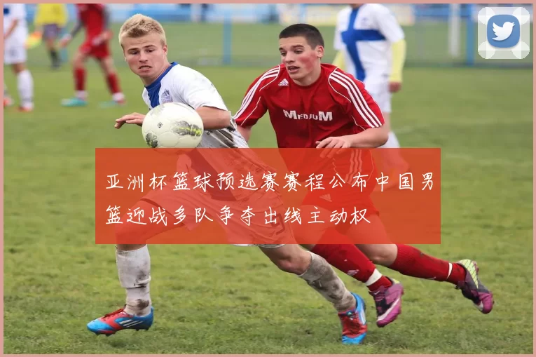 亚洲杯篮球预选赛赛程公布中国男篮迎战多队争夺出线主动权