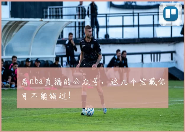 看nba直播的公众号，这几个宝藏你可不能错过！