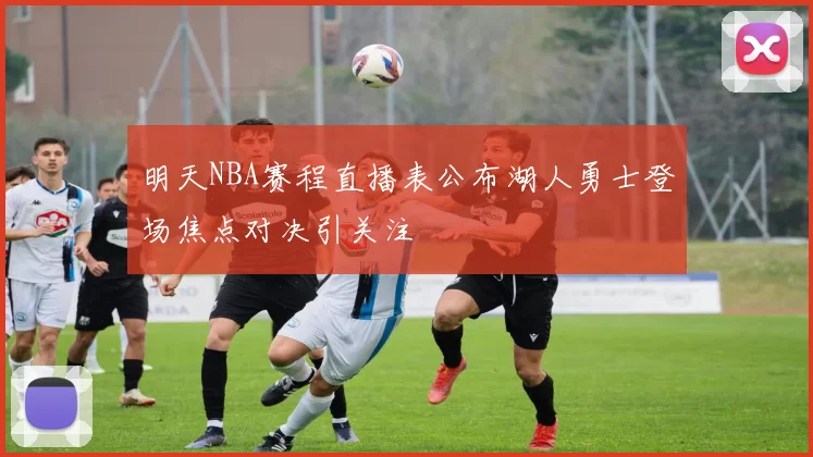 明天NBA赛程直播表公布湖人勇士登场焦点对决引关注