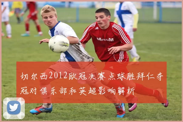 切尔西2012欧冠决赛点球胜拜仁夺冠对俱乐部和英超影响解析
