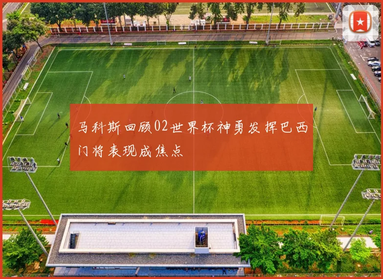 马科斯回顾02世界杯神勇发挥巴西门将表现成焦点