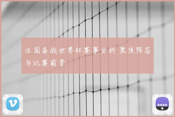 法国备战世界杯赛事分析 聚焦阵容与比赛前景
