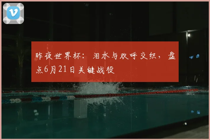 昨夜世界杯：泪水与欢呼交织，盘点6月21日关键战役