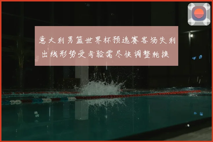 意大利男篮世界杯预选赛客场失利 出线形势受考验需尽快调整轮换