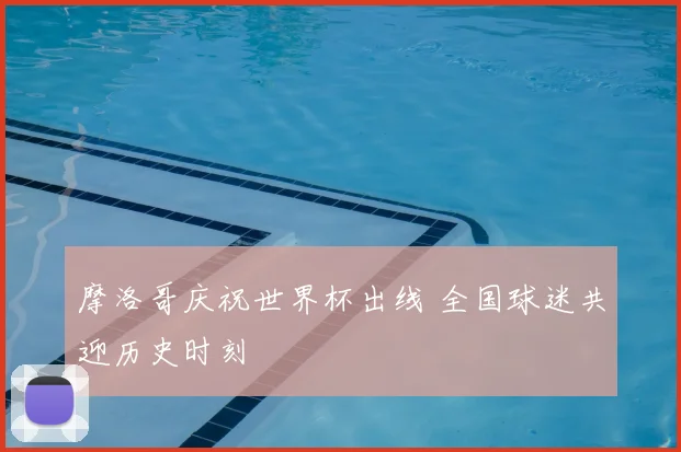 摩洛哥庆祝世界杯出线 全国球迷共迎历史时刻