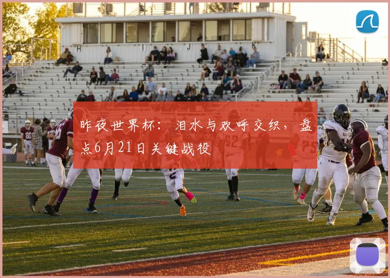 昨夜世界杯：泪水与欢呼交织，盘点6月21日关键战役