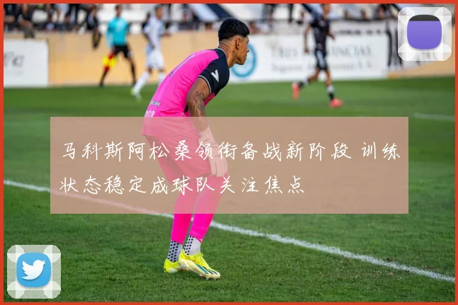马科斯阿松桑领衔备战新阶段 训练状态稳定成球队关注焦点