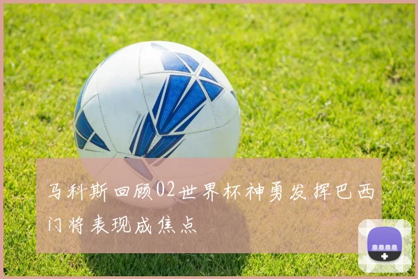 马科斯回顾02世界杯神勇发挥巴西门将表现成焦点