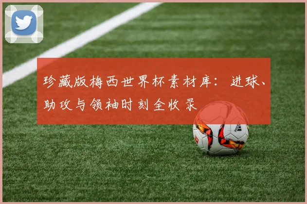 珍藏版梅西世界杯素材库：进球、助攻与领袖时刻全收录