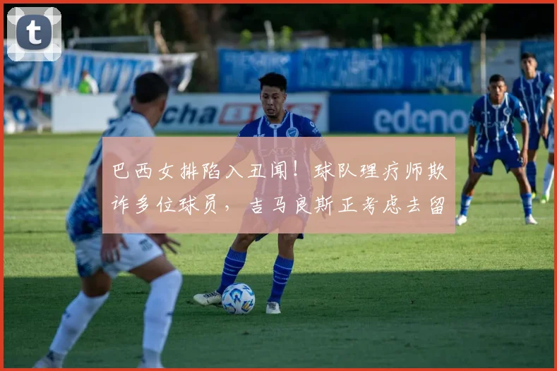 巴西女排陷入丑闻！球队理疗师欺诈多位球员，吉马良斯正考虑去留